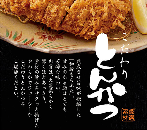 熟成させた旨味が凝縮した「和豚もちぶた」。甘みのある脂はとても芳醇な味わい。肉質は、大変柔らかく驚くほどあっさり。素材の旨みをサクッと揚げたやわらかでジューシーなこだわりとんかつをご堪能ください。